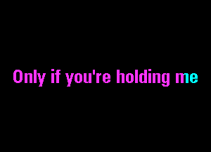 Only if you're holding me