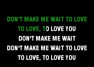 DON'T MAKE ME WAIT TO LOVE
TO LOVE, TO LOVE YOU
DON'T MAKE ME WAIT

DON'T MAKE ME WAIT TO LOVE
TO LOVE, TO LOVE YOU