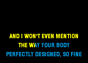 AND I WON'T EVEN MENTION
THE WAY YOUR BODY
PERFECTLY DESIGNED, SO FIHE