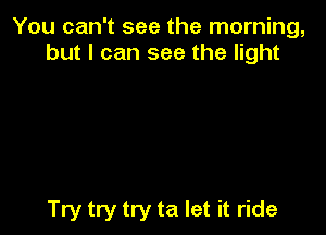 You can't see the morning,
but I can see the light

Try try try ta let it ride