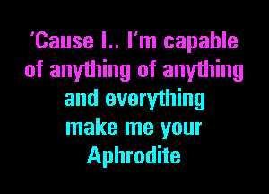 'Cause l.. I'm capable
of anyihing of anything

and everything
make me your
Aphrodite