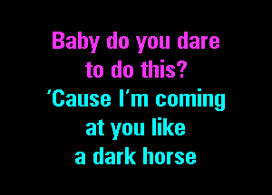 Baby do you dare
to do this?

'Cause I'm coming
at you like
a dark horse