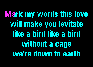 Mark my words this love
will make you levitate
like a bird like a bird
without a cage
we're down to earth