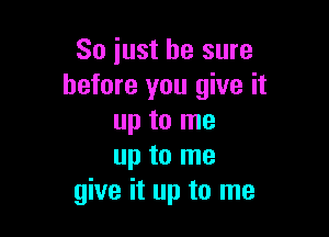 So just be sure
before you give it

up to me
up to me
give it up to me