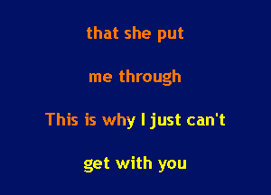 that she put

me through

This is why I just can't

get with you