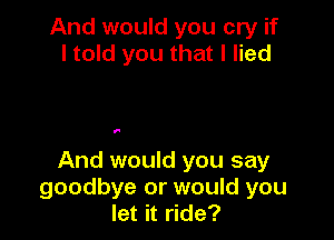 And would you cry if
I told you that I lied

I.

And would you say
goodbye or would you
let it ride?