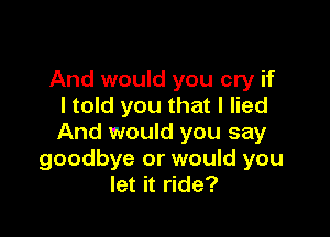 And would you cry if
I told you that I lied

And would you say
goodbye or would you
let it ride?