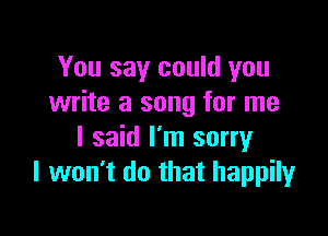 You say could you
write a song for me

I said I'm sorry
I won't do that happily