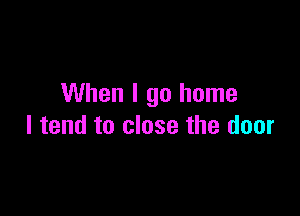 When I go home

I tend to close the door