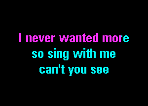 I never wanted more

so sing with me
can't you see