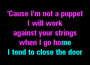 'Cause I'm not a puppet
I will work
against your strings
when I go home
I tend to close the door