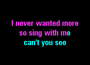 I never wanted more

so sing with me
can't you see