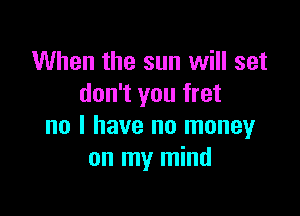 When the sun will set
don't you fret

no I have no money
on my mind