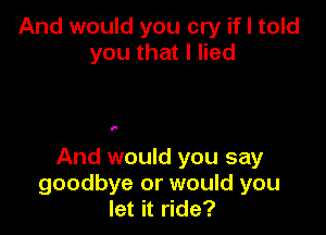 And would you cry if I told
you that I lied

I.

And would you say
goodbye or would you
let it ride?