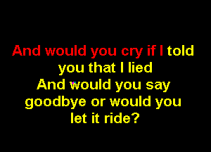 And would you cry if I told
you that I lied

And would you say
goodbye or would you
let it ride?