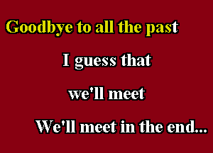 Goodbye to all the past

I guess that
we'll meet

W 9' meet in the end...