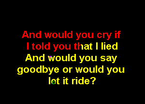 And would you cry if
I told you that I lied

And would you say
goodbye or would you
let it ride?