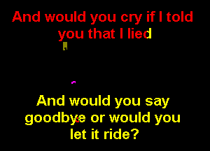 And would you cry if I told
yaou that I lied

I.

And would you say
goodbye or would you
let it ride?