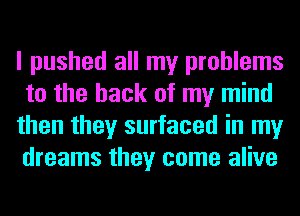 I pushed all my problems
to the hack of my mind
then they surfaced in my
dreams they come alive