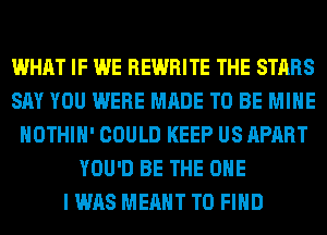 WHAT IF WE REWRITE THE STARS
SAY YOU WERE MADE TO BE MINE
HOTHlH' COULD KEEP US APART
YOU'D BE THE ONE
I WAS MEANT TO FIND