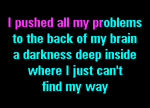 I pushed all my problems
to the hack of my brain
a darkness deep inside

where I iust can't
find my way