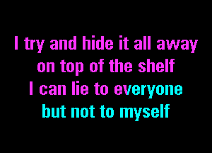 I try and hide it all away
on top of the shelf

I can lie to everyone
but not to myself