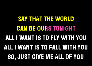 SAY THAT THE WORLD
CAN BE OURS TONIGHT
ALL I WANT IS TO FLY WITH YOU
ALL I WANT IS TO FALL WITH YOU
SO, JUST GIVE ME ALL OF YOU