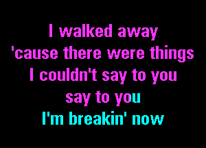 I walked away
'cause there were things

I couldn't say to you
say to you
I'm hreakin' now