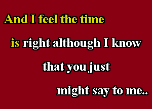 And I feel the time
is right although I know
that you just

might say to me..