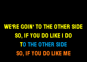 WE'RE GOIH' TO THE OTHER SIDE
SO, IF YOU DO LIKE I DO
TO THE OTHER SIDE
SO, IF YOU DO LIKE ME