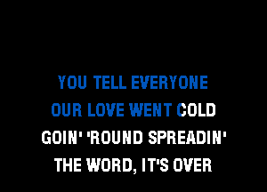 YOU TELL EVERYONE
OUR LOVE WENT COLD
GOIH' 'BOUHD SPREADIN'

THE WORD, IT'S OVER l