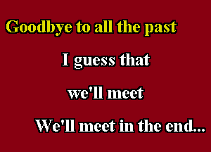 Goodbye to all the past

I guess that
we'll meet

W 9' meet in the end...