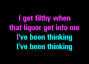 I get filthy when
that liquor get into me

I've been thinking
I've been thinking