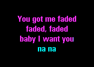 You got me faded
faded. faded

baby I want you
na na