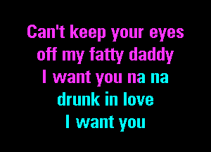 Can't keep your eyes
off my fatty daddy

I want you na na
drunk in love
I want you