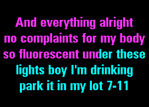 And everything alright
no complaints for my body
so fluorescent under these

lights boy I'm drinking

park it in my lot 7-11