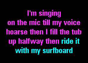I'm singing
on the mic till my voice
hoarse then I fill the tub
up halfway then ride it
with my surfboard