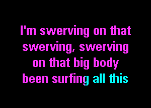 I'm swerving on that
swerving, swerving
on that big body
been surfing all this

g