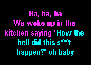 Ha,ha,ha
We woke up in the

kitchen saying How the
hell did this seat
happen? oh baby