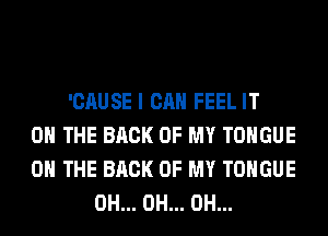 'CAUSE I CAN FEEL IT
ON THE BACK OF MY TONGUE
ON THE BACK OF MY TONGUE
0H... 0H... 0H...