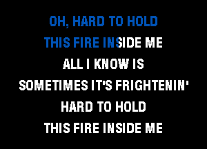 0H, HARD TO HOLD
THIS FIRE INSIDE ME
ALLI KNOW IS
SOMETIMES IT'S FRIGHTEHIH'
HARD TO HOLD
THIS FIRE INSIDE ME