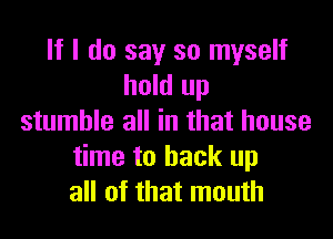 If I do say so myself
hold up

stumble all in that house
time to back up
all of that mouth