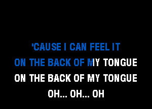 'CAUSE I CAN FEEL IT
ON THE BACK OF MY TONGUE
ON THE BACK OF MY TONGUE
0H... 0H... 0H