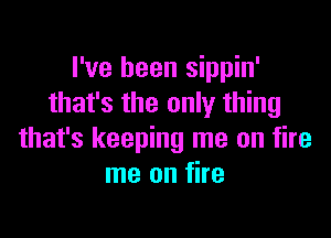 I've been sippin'
that's the only thing

that's keeping me on fire
me on fire