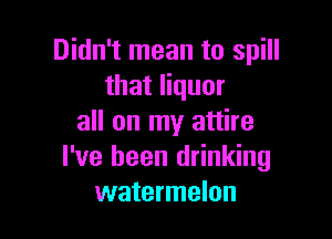 Didn't mean to spill
that liquor

all on my attire
I've been drinking
watermelon