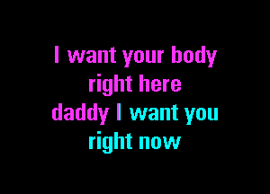 I want your body
right here

daddy I want you
right now