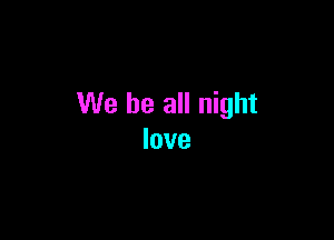 We be all night

love