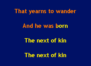 That yearns to wander

And he was born

The next of kin

The next of kin