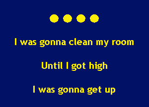 0000

I was gonna clean my room

Until lgot high

I was gonna get up