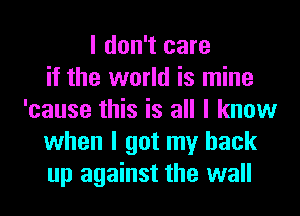 I don't care
if the world is mine
'cause this is all I know
when I got my back
up against the wall